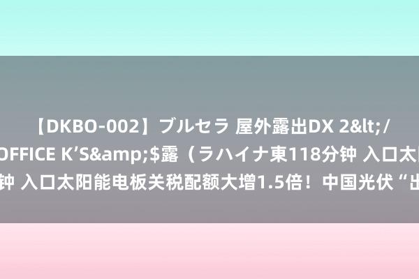 【DKBO-002】ブルセラ 屋外露出DX 2</a>2006-03-16OFFICE K’S&$露（ラハイナ東118分钟 入口太阳能电板关税配额大增1.5倍！中国光伏“出海”好意思国，发愤已解？