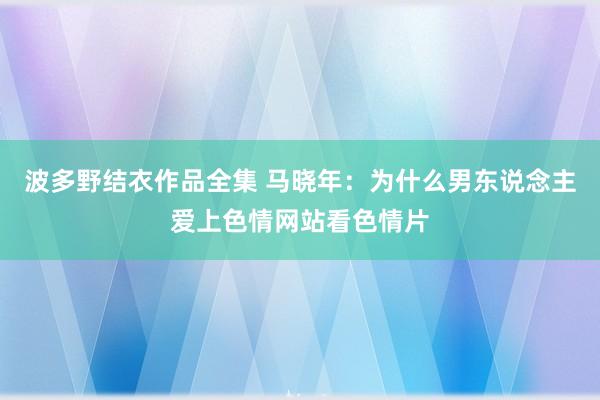 波多野结衣作品全集 马晓年：为什么男东说念主爱上色情网站看色情片